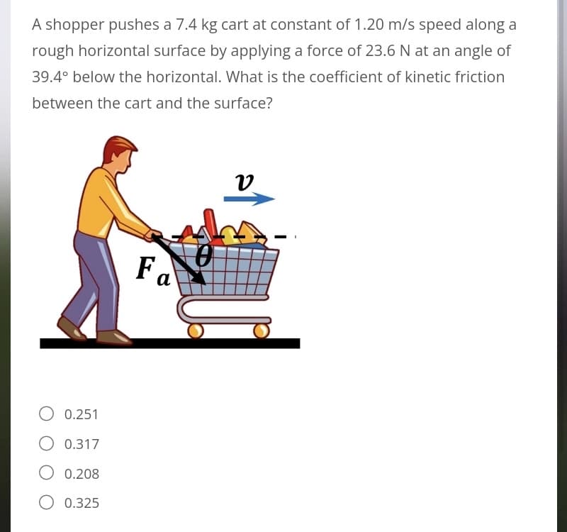 A shopper pushes a 7.4 kg cart at constant of 1.20 m/s speed along a
rough horizontal surface by applying a force of 23.6 N at an angle of
39.4° below the horizontal. What is the coefficient of kinetic friction
between the cart and the surface?
υ
Fa
O 0.251
O 0.317
0.208
O 0.325
T
