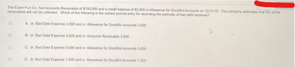 The Exam Fun Co. had Accounts Receivable of $100,000 and a credit balance of $2.000 in Allowance for Doubtful Accounts on 12/31/10. The company estimates that 5% of the
receivables will not be collected. Which of the following is the correct journal entry for recording the estimate of bad debt expense?
A dr. Bad Debt Expense 3,000 and cr. Allowance for Doubtful accounts 3.000
B. dr. Bad Debt Expense 5,000 and or Accounts Receivable 3,000
O
O
C. dr. Bad Debt Expense 5,000 and or Allowance for Doubtful Accounts 5,000
D. dr. Bad Debt Expense 7,000 and cr. Allowance for Doubtful Accounts 7,000