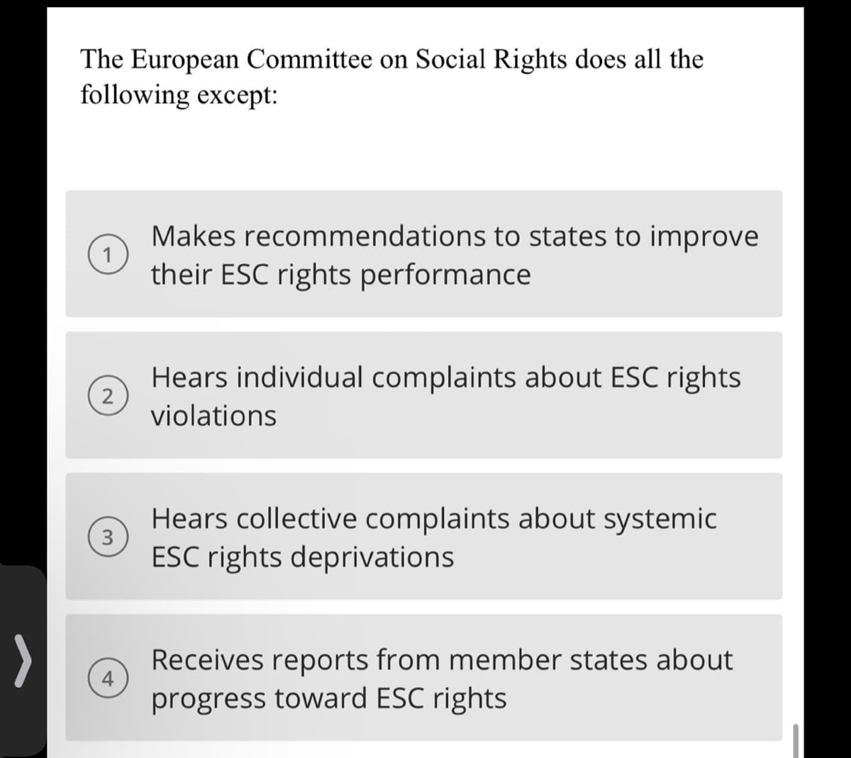 >
The European Committee on Social Rights does all the
following except:
2
3
Makes recommendations to states to improve
their ESC rights performance
Hears individual complaints about ESC rights
violations
Hears collective complaints about systemic
ESC rights deprivations
Receives reports from member states about
progress toward ESC rights