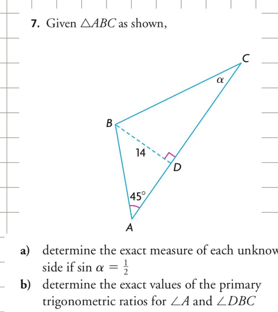 7. Given AABC as shown,
B
14
45°
D
α
с
A
a) determine the exact measure of each unknow
side if sin a = 1/2
를
b) determine the exact values of the primary
trigonometric ratios for ZA and ZDBC
