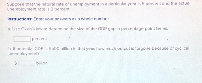 Suppose that the natural rate of unemployment in a particular year is 5 percent and the actual
unemployment rate is 9 percent.
Instructions: Enter your answers as a whole number.
a. Use Okun's law to determine the size of the GDP gap in percentage-point terms.
percent
b. If potential GDP is $500 billion in that year, how much output is forgone because of cyclical
unemployment?
$1
billion