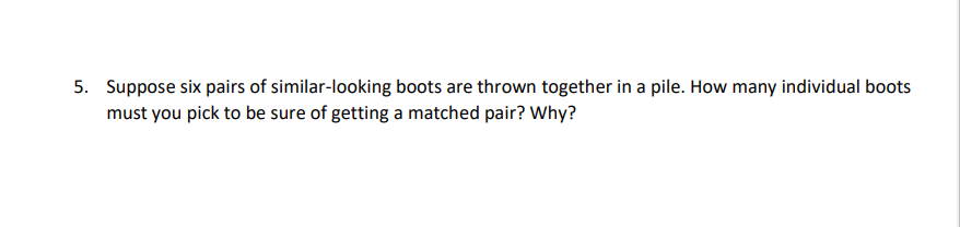 5. Suppose six pairs of similar-looking boots are thrown together in a pile. How many individual boots
must you pick to be sure of getting a matched pair? Why?

