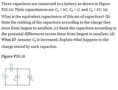 Three capacitors are connected to a battery as shown in Figure
P25.10. Their capacitances are G = 3C, C, = C, and C3 = 5C. (a)
What is the equivalent capacitance of this set of capacitors? (b)
State the ranking of the capacitors according to the charge they
store from largest to smallest. (c) Rank the capacitors according to
the potential differences across them from largest to smallest. (d)
What If? Assume Cz is increased. Explain what happens to the
charge stored by each capacitor.
Figure P25.10
