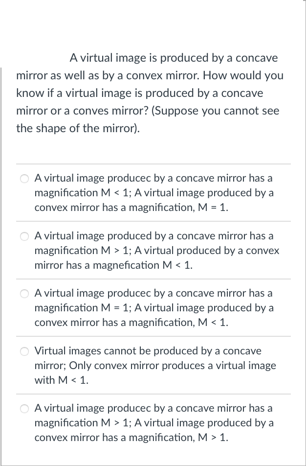 A virtual image is produced by a concave
mirror as well as by a convex mirror. How would you
know if a virtual image is produced by a concave
mirror or a conves mirror? (Suppose you cannot see
the shape of the mirror).
O A virtual image producec by a concave mirror has a
magnification M < 1; A virtual image produced by a
convex mirror has a magnification, M = 1.
O A virtual image produced by a concave mirror has a
magnification M > 1; A virtual produced by a convex
mirror has a magnefication M < 1.
O A virtual image producec by a concave mirror has a
magnification M = 1; A virtual image produced by a
convex mirror has a magnification, M < 1.
O Virtual images cannot be produced by a concave
mirror; Only convex mirror produces a virtual image
with M < 1.
O A virtual image producec by a concave mirror has a
magnification M > 1; A virtual image produced by a
convex mirror has a magnification, M > 1.