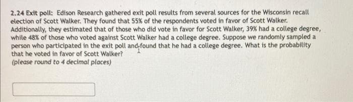 2.24 Exit poll: Edison Research gathered exit poll results from several sources for the Wisconsin recall
election of Scott Walker. They found that 55% of the respondents voted in favor of Scott Walker.
Additionally, they estimated that of those who did vote in favor for Scott Walker, 39% had a college degree,
while 48% of those who voted against Scott Walker had a college degree. Suppose we randomly sampled a
person who participated in the exit poll and found that he had a college degree. What is the probability
that he voted in favor of Scott Walker?
(please round to 4 decimal places)