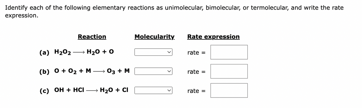 Identify each of the following elementary reactions as unimolecular, bimolecular, or termolecular, and write the rate
expression.
Reaction
(a) H₂O₂ → H₂O + O
(b) 0 + 0₂ + M 03 + M
(c) OH + HCI- → H₂O + CI
Molecularity.
Rate expression
rate =
rate
rate =
