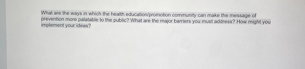 What are the ways in which the health education/promotion community can make the message of
prevention more palatable to the public? What are the major barriers you must address? How might you
implement your ideas?