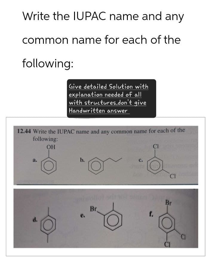 Write the IUPAC name and any
common name for each of the
following:
Give detailed Solution with
explanation needed of all
with structures.don't give
Handwritten answer
12.44 Write the IUPAC name and any common name for each of the
following:
OH
CI
a.
b.
C.
e.
d.
Br
CI bod
Br
f.
CI