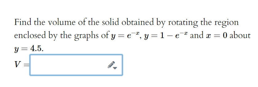 Find the volume of the solid obtained by rotating the region
enclosed by the graphs of y = e, y = 1 – e* and x =
- 0 about
%3D
|
y = 4.5.
V
