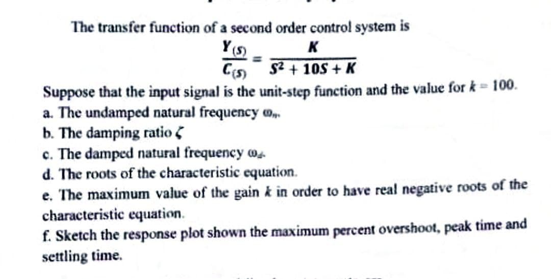 The transfer function of a second order control system is
Y(S)
K
C(s)
S²+10S+ K
Suppose that the input signal is the unit-step function and the value for k = 100.
a. The undamped natural frequency
b. The damping ratio
c. The damped natural frequency o
d. The roots of the characteristic equation.
e. The maximum value of the gain k in order to have real negative roots of the
characteristic equation.
f. Sketch the response plot shown the maximum percent overshoot, peak time and
settling time.