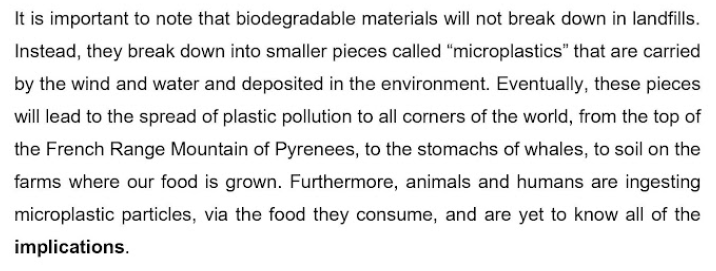 It is important to note that biodegradable materials will not break down in landfills.
Instead, they break down into smaller pieces called "microplastics" that are carried
by the wind and water and deposited in the environment. Eventually, these pieces
will lead to the spread of plastic pollution to all corners of the world, from the top of
the French Range Mountain of Pyrenees, to the stomachs of whales, to soil on the
farms where our food is grown. Furthermore, animals and humans are ingesting
microplastic particles, via the food they consume, and are yet to know all of the
implications.