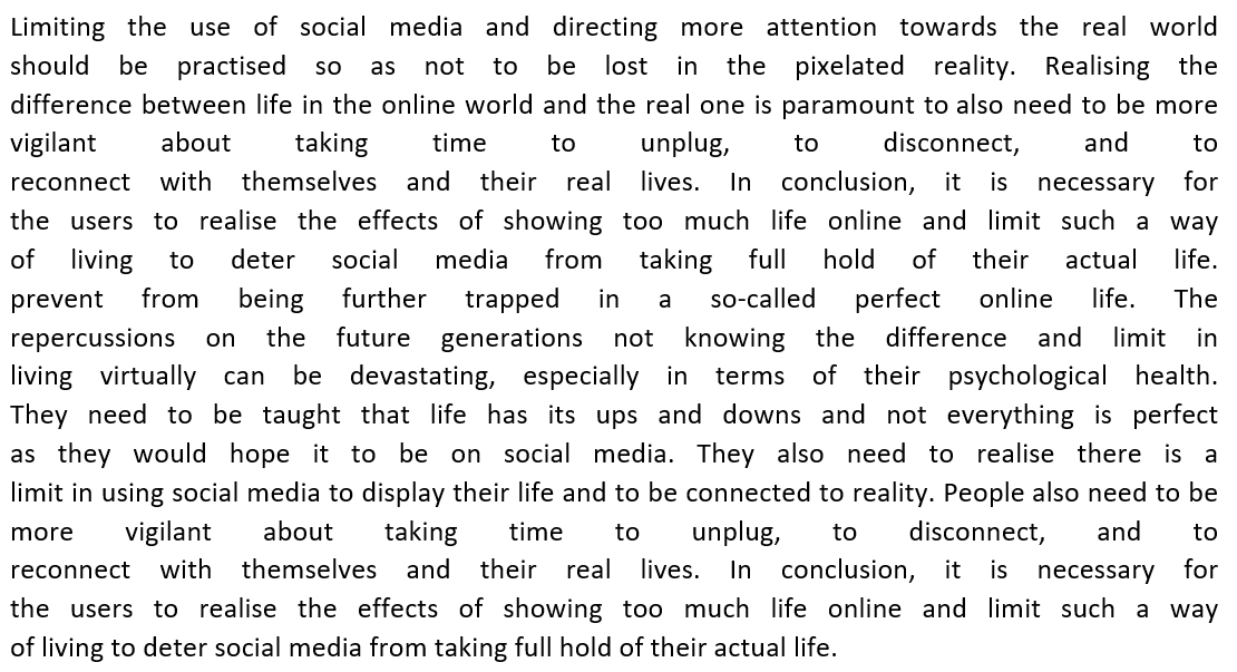 Limiting the use of social media and directing more attention towards the real world
should be practised SO as not to be lost in the pixelated reality. Realising the
difference between life in the online world and the real one is paramount to also need to be more
disconnect,
taking
time
to
unplug,
to
and
to
vigilant about
reconnect with themselves and their real lives. In conclusion, it is necessary for
the users to realise the effects of showing too much life online and limit such a way
of living to deter social media from taking full hold of their actual life.
prevent from being further trapped in a so-called perfect online life. The
repercussions on the future generations not knowing the difference and limit in
living virtually can be devastating, especially in terms of their psychological health.
They need to be taught that life has its ups and downs and not everything is perfect
as they would hope it to be on social media. They also need to realise there is a
limit in using social media to display their life and to be connected to reality. People also need to be
more vigilant about taking time to unplug, to disconnect, and
reconnect with themselves and their real lives. In conclusion, it is necessary for
the users to realise the effects of showing too much life online and limit such a way
of living to deter social media from taking full hold of their actual life.
to