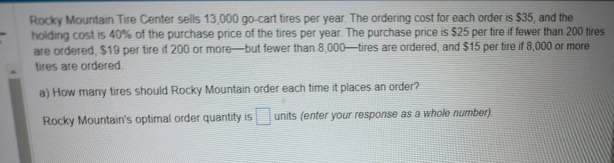 Rocky Mountain Tire Center sells 13,000 go-cart tires per year. The ordering cost for each order is $35, and the
holding cost is 40% of the purchase price of the tires per year. The purchase price is $25 per tire if fewer than 200 tires
are ordered, $19 per tire if 200 or more-but fewer than 8,000-tires are ordered, and $15 per tire if 8,000 or more
tires are ordered
a) How many tires should Rocky Mountain order each time it places an order?
Rocky Mountain's optimal order quantity is units (enter your response as a whole number)