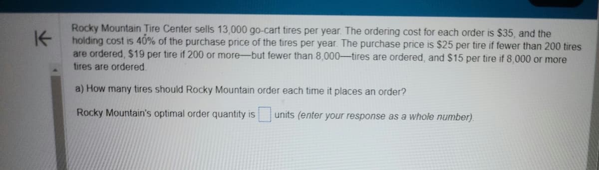 K
Rocky Mountain Tire Center sells 13,000 go-cart tires per year. The ordering cost for each order is $35, and the
holding cost is 40% of the purchase price of the tires per year. The purchase price is $25 per tire if fewer than 200 tires
are ordered, $19 per tire if 200 or more-but fewer than 8,000-tires are ordered, and $15 per tire if 8,000 or more
tires are ordered.
a) How many tires should Rocky Mountain order each time it places an order?
Rocky Mountain's optimal order quantity is
units (enter your response as a whole number).