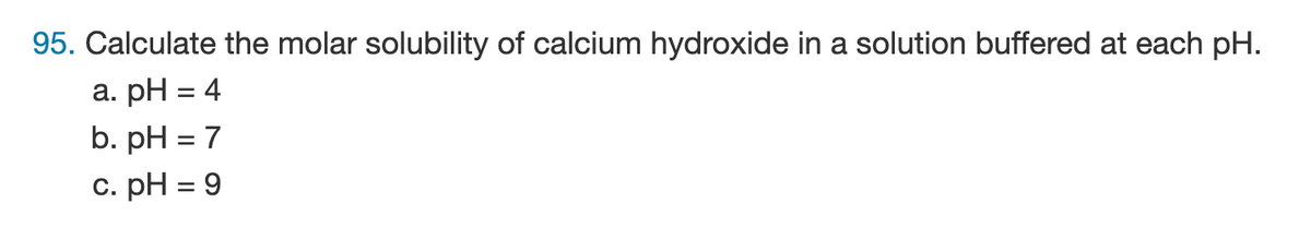 95. Calculate the molar solubility of calcium hydroxide in a solution buffered at each pH.
a. pH = 4
b. pH = 7
c. pH = 9
