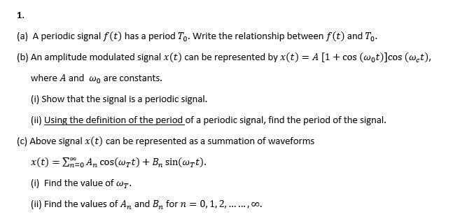 1.
(a) A periodic signal f(t) has a period To. Write the relationship between f(t) and To.
(b) An amplitude modulated signal x(t) can be represented by x(t) = A [1 + cos (wot)]cos (wet),
where A and wo are constants.
(i) Show that the signal is a periodic signal.
(ii) Using the definition of the period of a periodic signal, find the period of the signal.
(c) Above signal x(t) can be represented as a summation of waveforms
x(t) ==0 An cos(wrt) + B₁ sin(wrt).
(i) Find the value of wT.
(ii) Find the values of A and B for n = 0, 1, 2, ......, 00.