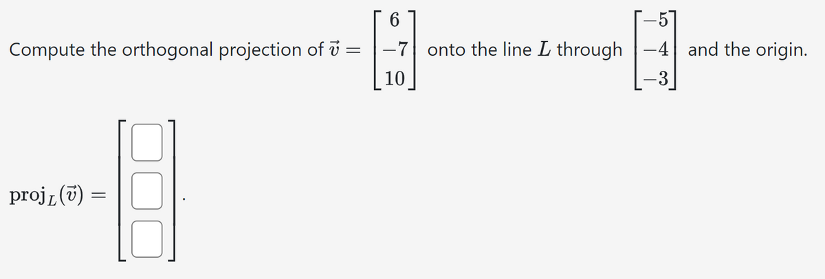 Compute the orthogonal projection of 7 =
proj₁ (v) =
=
6
-7 onto the line L through-4 and the origin.
142
10
-3