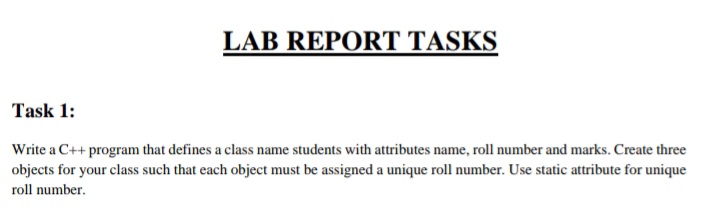 LAB REPORT TASKS
Task 1:
Write a C++ program that defines a class name students with attributes name, roll number and marks. Create three
objects for your class such that each object must be assigned a unique roll number. Use static attribute for unique
roll number.
