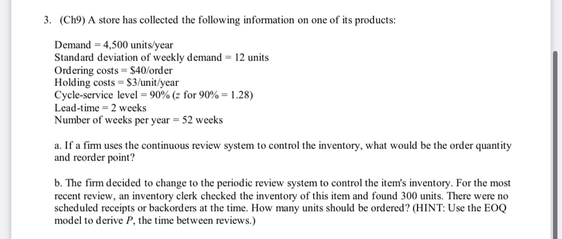 3. (Ch9) A store has collected the following information on one of its products:
Demand = 4,500 units/year
Standard deviation of weekly demand = 12 units
Ordering costs = $40/order
Holding costs = $3/unit/year
Cycle-service level = 90% (z for 90% = 1.28)
Lead-time = 2 weeks
Number of weeks per year = 52 weeks
a. If a firm uses the continuous review system to control the inventory, what would be the order quantity
and reorder point?
b. The firm decided to change to the periodic review system to control the item's inventory. For the most
recent review, an inventory clerk checked the inventory of this item and found 300 units. There were no
scheduled receipts or backorders at the time. How many units should be ordered? (HINT: Use the EOQ
model to derive P, the time between reviews.)