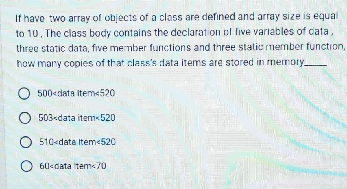 If have two array of objects of a class are defined and array size is equal
to 10, The class body contains the declaration of five variables of data,
three static data, five member functions and three static member function,
how many copies of that class's data items are stored in memory_
O 500<data item<520
O 503<data item<520
O 510<data item<520
O 60<data item<70