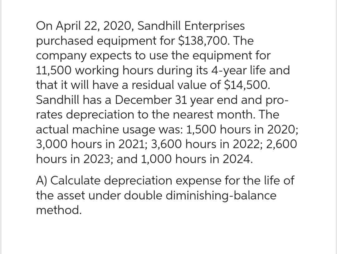 On April 22, 2020, Sandhill Enterprises
purchased equipment for $138,700. The
company expects to use the equipment for
11,500 working hours during its 4-year life and
that it will have a residual value of $14,500.
Sandhill has a December 31 year end and pro-
rates depreciation to the nearest month. The
actual machine usage was: 1,500 hours in 2020;
3,000 hours in 2021; 3,600 hours in 2022; 2,600
hours in 2023; and 1,000 hours in 2024.
A) Calculate depreciation expense for the life of
the asset under double diminishing-balance
method.