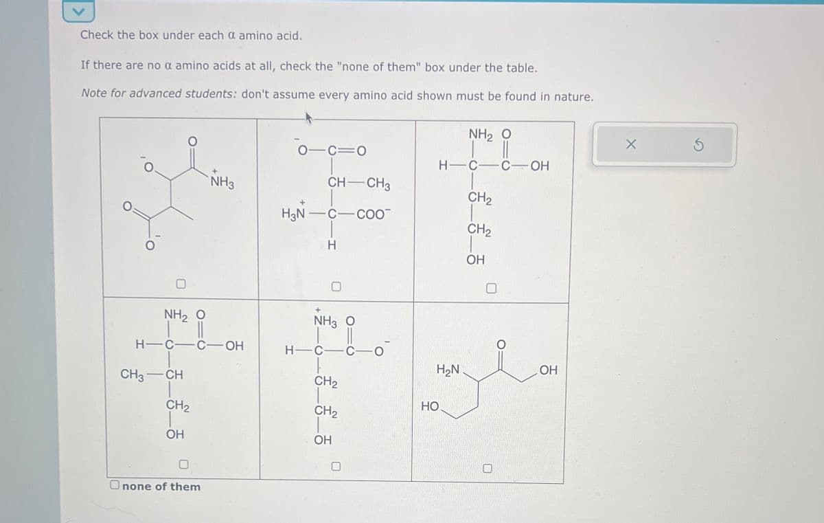 Check the box under each a amino acid.
If there are no a amino acids at all, check the "none of them" box under the table.
Note for advanced students: don't assume every amino acid shown must be found in nature.
NH2 O
0-C=0
H-C COH
NH3
CH-CH3
CH2
H3N-C
C-COO
CH2
H
OH
NH2 O
NH3 O
H-C-C-OH
CH3-CH
H-C-C-
H₂N
OH
CH2
HO
CH2
CH2
OH
OH
Onone of them
G