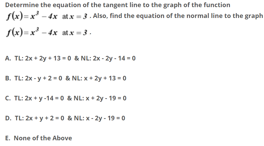 Determine the equation of the tangent line to the graph of the function
f(x)=x* – 4x atx = 3 . Also, find the equation of the normal line to the graph
s(x)=x³ – 4x at.x = 3 .
A. TL: 2x + 2y + 13 = 0 & NL: 2x - 2y - 14 = 0
B. TL: 2x - y + 2 = 0 & NL: x + 2y + 13 = 0
C. TL: 2x + y -14 = 0 & NL: x + 2y - 19 = 0
D. TL: 2x + y + 2 = 0 & NL: x - 2y - 19 = 0
E. None of the Above
