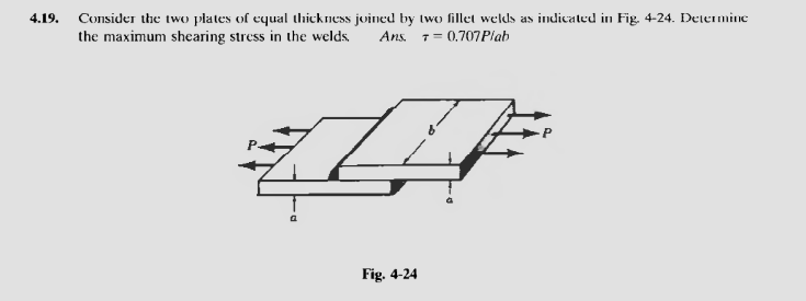 4.19.
Consider the two plates of equal thickness joined by two fillet welds as indicated in Fig. 4-24. Determine
the maximum shearing stress in the welds,
Ans.
T= 0.707 Plab
Fig. 4-24