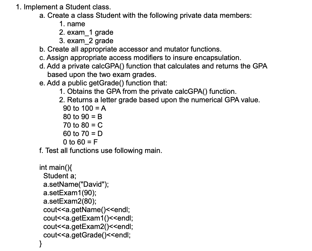1. Implement a Student class.
a. Create a class Student with the following private data members:
1. name
2. exam_1 grade
3. exam_2 grade
b. Create all appropriate accessor and mutator functions.
c. Assign appropriate access modifiers to insure encapsulation.
d. Add a private calcGPA() function that calculates and returns the GPA
based upon the two exam grades.
e. Add a public getGrade() function that:
1. Obtains the GPA from the private calcGPA() function.
2. Returns a letter grade based upon the numerical GPA value.
90 to 100 = A
80 to 90 = B
70 to 80 = C
60 to 70 = D
O to 60 = F
f. Test all functions use following main.
int main(){
Student a;
a.setName("David");
a.setExam1(90);
a.setExam2(80);
cout<<a.getName()<<endl;
cout<<a.getExam1()<<endl;
cout<<a.getExam2()<<endl;
cout<<a.getGrade()<<endl;
}
