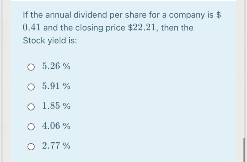 If the annual dividend per share for a company is $
0.41 and the closing price $22.21, then the
Stock yield is:
5.26 %
O 5.91 %
O 1.85 %
4.06 %
O 2.77 %
