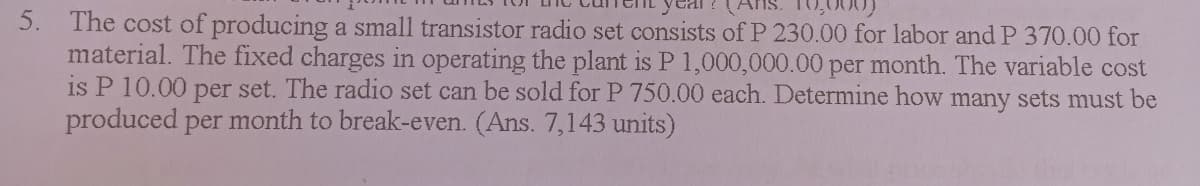 10,000)
5. The cost of producing a small transistor radio set consists of P 230.00 for labor and P 370.00 for
material. The fixed charges in operating the plant is P 1,000,000.00 per month. The variable cost
is P 10.00 per set. The radio set can be sold for P 750.00 each. Determine how many sets must be
produced per month to break-even. (Ans. 7,143 units)
