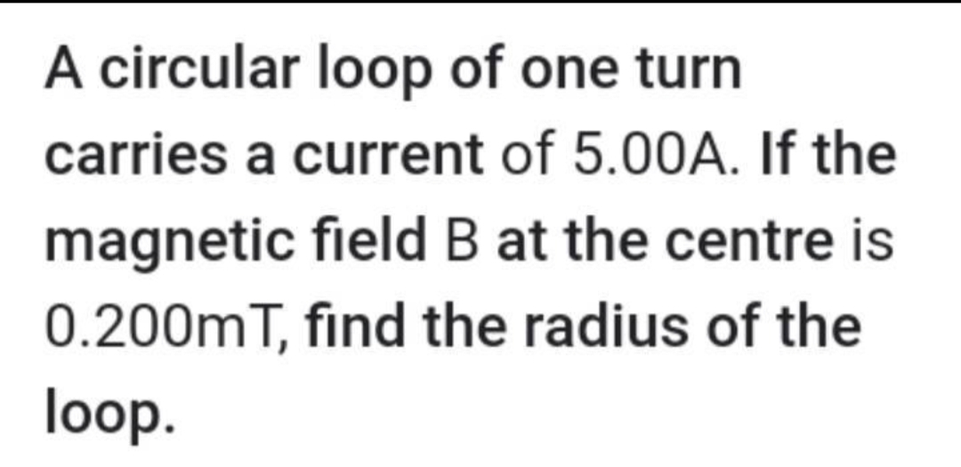 A circular loop of one turn
carries a current of 5.00A. If the
magnetic field B at the centre is
0.200mT, find the radius of the
loop.