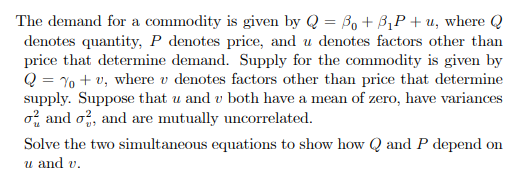 The demand for a commodity is given by Q = 30 +3₁P+u, where Q
denotes quantity, P denotes price, and u denotes factors other than
price that determine demand. Supply for the commodity is given by
Q = % + v, where u denotes factors other than price that determine
supply. Suppose that u and v both have a mean of zero, have variances
o and o2, and are mutually uncorrelated.
Solve the two simultaneous equations to show how Q and P depend on
u and v.