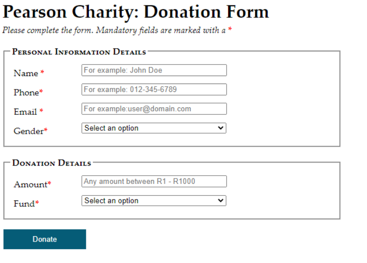 Pearson Charity: Donation Form
Please complete the form. Mandatory fields are marked with a *
PERSONAL INFORMATION DETAILS-
For example: John Doe
For example: 012-345-6789
For example:user@domain.com
Select an option
Name *
Phone*
Email *
Gender*
DONATION DETAILS
Amount*
Fund*
Donate
Any amount between R1 - R1000
Select an option