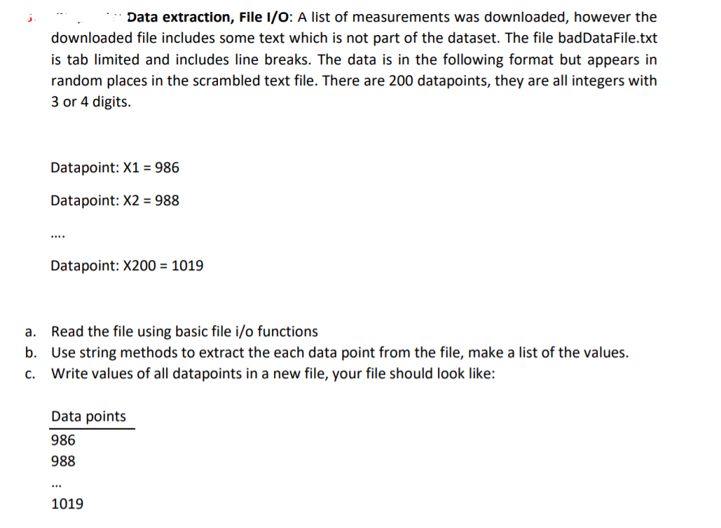 Data extraction, File I/0: A list of measurements was downloaded, however the
downloaded file includes some text which is not part of the dataset. The file badDataFile.txt
is tab limited and includes line breaks. The data is in the following format but appears in
random places in the scrambled text file. There are 200 datapoints, they are all integers with
3 or 4 digits.
Datapoint: X1 = 986
Datapoint: X2 = 988
....
Datapoint: X200 = 1019
а.
Read the file using basic file i/o functions
b. Use string methods to extract the each data point from the file, make a list of the values.
С.
Write values of all datapoints in a new file, your file should look like:
Data points
986
988
...
1019
