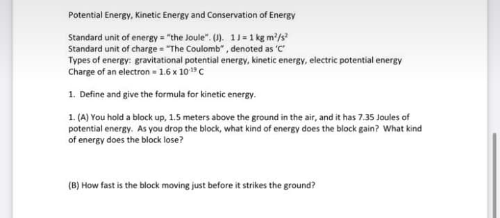 Potential Energy, Kinetic Energy and Conservation of Energy
Standard unit of energy "the Joule". (U). 1J=1 kg m?/s
Standard unit of charge = "The Coulomb", denoted as 'C
Types of energy: gravitational potential energy, kinetic energy, electric potential energy
Charge of an electron 1.6 x 1019 C
1. Define and give the formula for kinetic energy.
1. (A) You hold a block up, 1.5 meters above the ground in the air, and it has 7.35 Joules of
potential energy. As you drop the block, what kind of energy does the block gain? What kind
of energy does the block lose?
(B) How fast is the block moving just before it strikes the ground?
