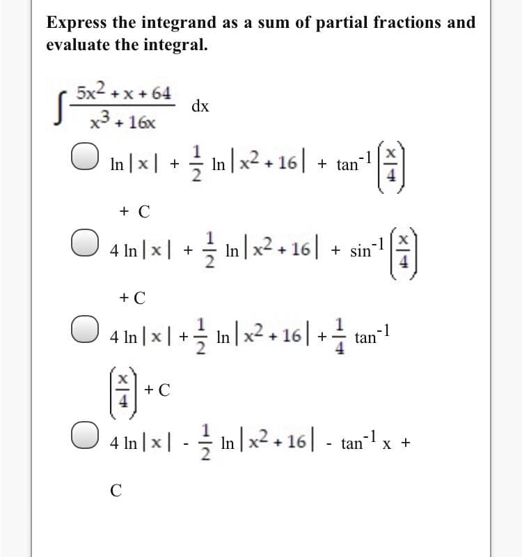 Express the integrand as a sum of partial fractions and
evaluate the integral.
5x2 +x + 64
x3 + 16x
dx
O In |x| + In|x2+ 16| + tan"!
+ C
O 4 In |x | + In x² + 16| + sin"
+ C
4 In | x| +글 Inlx2+ 16| + tan.
-1
+ C
O 4 In |x| - In |x2, 16| - tan"l x +
