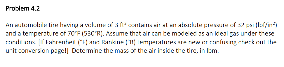 Problem 4.2
An automobile tire having a volume of 3 ft³ contains air at an absolute pressure of 32 psi (lbf/in²)
and a temperature of 70°F (530°R). Assume that air can be modeled as an ideal gas under these
conditions. [If Fahrenheit (°F) and Rankine (°R) temperatures are new or confusing check out the
unit conversion page!] Determine the mass of the air inside the tire, in lbm.