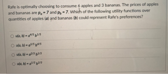 Rafe is optimally choosing to consume 6 apples and 3 bananas. The prices of apples
and bananas are p. = 7 and pb - 7. Which of the following utility functions over
quantities of apples (a) and bananas (b) could represent Rafe's preferences?
=
u(a, b)-a4/5 61/5
Ou(a, b) = a¹/5 64/5
Ou(a, b)-a2/3 b1/3
Ou(a, b)-a¹/3 2/3