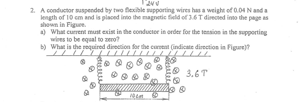24 V
2. A conductor suspended by two flexible supporting wires has a weight of 0.04 N and a
length of 10 cm and is placed into the magnetic field of 3.6 T directed into the page as
shown in Figure.
a) What current must exist in the conductor in order for the tension in the supporting
wires to be equal to zero?
b) What is the required direction for the current (indicate direction in Figure)?
/ / / / / / | || | |/ /
8
10cm
3.6 T
