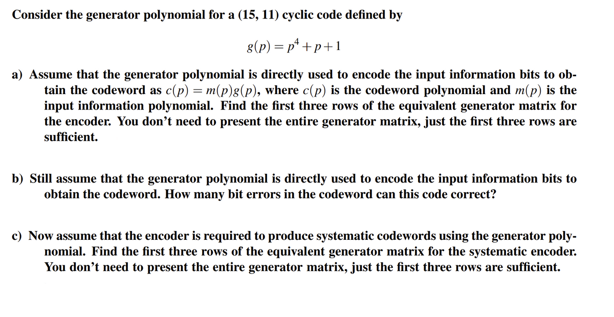 Consider the generator polynomial for a (15, 11) cyclic code defined by
g(p)=p¹+p+1
a) Assume that the generator polynomial is directly used to encode the input information bits to ob-
tain the codeword as c(p) = m(p)g(p), where c(p) is the codeword polynomial and m(p) is the
input information polynomial. Find the first three rows of the equivalent generator matrix for
the encoder. You don't need to present the entire generator matrix, just the first three rows are
sufficient.
b) Still assume that the generator polynomial is directly used to encode the input information bits to
obtain the codeword. How many bit errors in the codeword can this code correct?
c) Now assume that the encoder is required to produce systematic codewords using the generator poly-
nomial. Find the first three rows of the equivalent generator matrix for the systematic encoder.
You don't need to present the entire generator matrix, just the first three rows are sufficient.