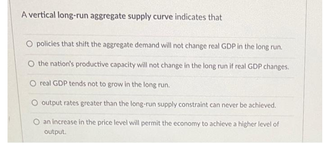 A vertical long-run aggregate supply curve indicates that
O policies that shift the aggregate demand will not change real GDP in the long run.
O the nation's productive capacity will not change in the long run if real GDP changes.
O real GDP tends not to grow in the long run.
O output rates greater than the long-run supply constraint can never be achieved.
O an increase in the price level will permit the economy to achieve a higher level of
output.
