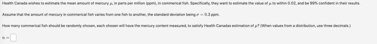 Health Canada wishes to estimate the mean amount of mercury μ, in parts per million (ppm), in commerical fish. Specifically, they want to estimate the value of μ to within 0.02, and be 99% confident in their results.
Assume that the amount of mercury in commerical fish varies from one fish to another, the standard deviation being σ = 0.3 ppm.
How many commerical fish should be randomly chosen, each chosen will have the mercury content measured, to satisfy Health Canadas estimation of μ? (When values from a distribution, use three decimals.)
n=