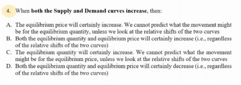 4. When both the Supply and Demand curves increase, then:
A. The equilibrium price will certainly increase. We cannot predict what the movement might
be for the equilibrium quantity, unless we look at the relative shifts of the two curves
B. Both the equilibrium quantity and equilibrium price will certainly increase (i.e., regardless
of the relative shifts of the two curves)
C. The equilibrium quantity will certainly increase. We cannot predict what the movement
might be for the equilibrium price, unless we look at the relative shifts of the two curves
D. Both the equilibrium quantity and equilibrium price will certainly decrease (i.e., regardless
of the relative shifts of the two curves)
