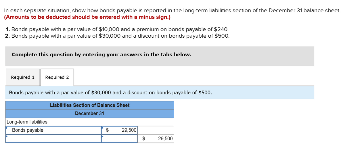 In each separate situation, show how bonds payable is reported in the long-term liabilities section of the December 31 balance sheet.
(Amounts to be deducted should be entered with a minus sign.)
1. Bonds payable with a par value of $10,000 and a premium on bonds payable of $240.
2. Bonds payable with a par value of $30,000 and a discount on bonds payable of $500.
Complete this question by entering your answers in the tabs below.
Required 1 Required 2
Bonds payable with a par value of $30,000 and a discount on bonds payable of $500.
Long-term liabilities
Bonds payable
Liabilities Section of Balance Sheet
December 31
$
29,500
$
29,500