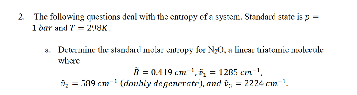 2. The following questions deal with the entropy of a system. Standard state is p =
1 bar and T
298K.
a. Determine the standard molar entropy for N2O, a linear triatomic molecule
where
В — 0.419 ст-1, ў1
1285 ст-1,
(doubly degenerate), and õz
-1
= 589 cm
2224 ст.

