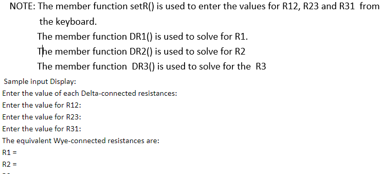 NOTE: The member function setR() is used to enter the values for R12, R23 and R31 from
the keyboard.
The member function DR1() is used to solve for R1.
The member function DR2() is used to solve for R2
The member function DR3() is used to solve for the R3
Sample input Display:
Enter the value of each Delta-connected resistances:
Enter the value for R12:
Enter the value for R23:
Enter the value for R31:
The equivalent Wye-connected resistances are:
R1 =
R2 =
