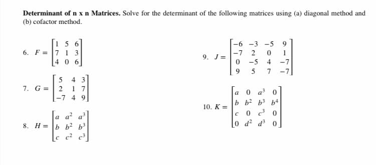 Determinant of n x n Matrices. Solve for the determinant of the following matrices using (a) diagonal method and
(b) cofactor method.
[1 5 6
6. F = 7 1 3
-6 -3
-5
9
-7
2
9. J=
4 06
-5
-7
9.
7
-7
4 3
7. G =| 2 1 7
5
0 a 0
a
-7 4 9
b b2 b3 b4
0 c3 0
0 d? d 0
10. K =
a a² a³
8. H = b b² b³
c c2 c3
