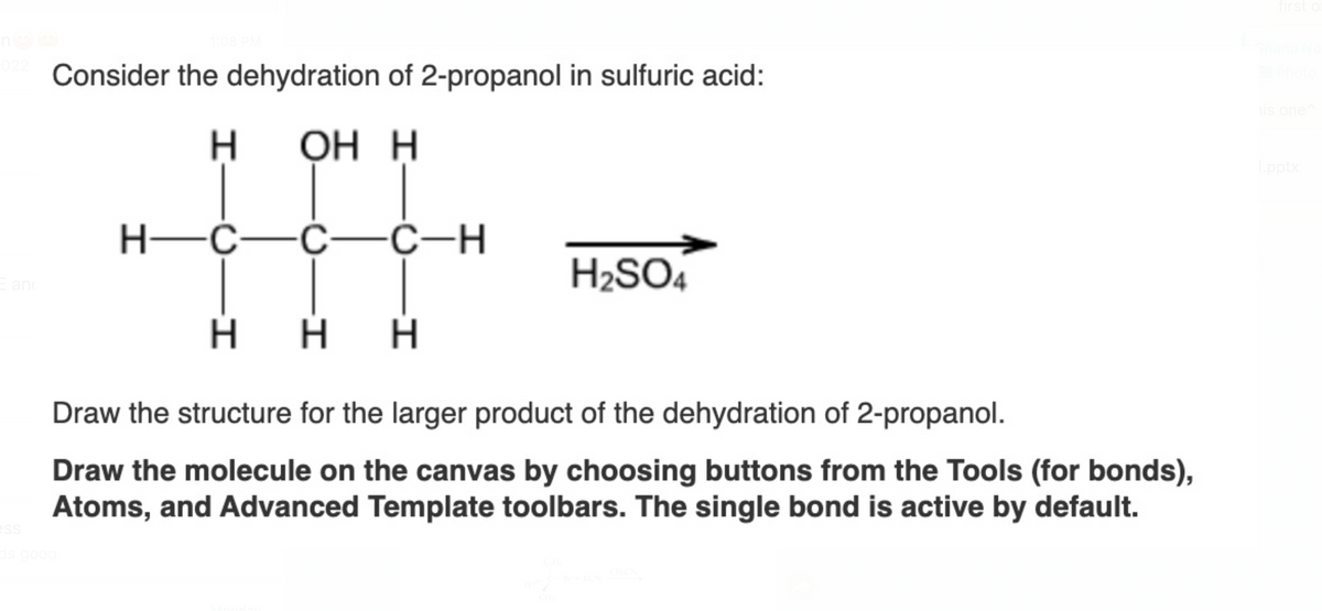 022 Consider the dehydration of 2-propanol in sulfuric acid:
OH H
E anc
1:08 PM
ess
ds good
H—C—
H—C—C—C-H
Η Η Η
Draw the structure for the larger product of the dehydration of 2-propanol.
Draw the molecule on the canvas by choosing buttons from the Tools (for bonds),
Atoms, and Advanced Template toolbars. The single bond is active by default.
H₂SO4
o Photo
his one^
l.pptx