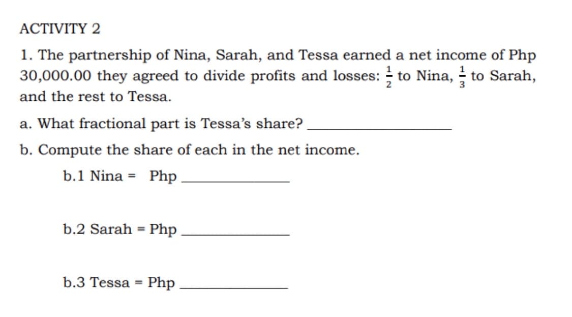 ACTIVITY 2
1. The partnership of Nina, Sarah, and Tessa earned a net income of Php
30,000.00 they agreed to divide profits and losses: to Nina, to Sarah,
and the rest to Tessa.
a. What fractional part is Tessa's share?
b. Compute the share of each in the net income.
b.1 Nina =
Php
b.2 Sarah = Php
b.3 Tessa
Php
%3D

